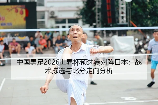 中国男足2026世界杯预选赛对阵日本：战术拣选与比分走向分析 - kaiyun